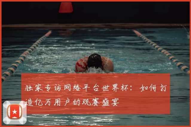 独家专访网络平台世界杯：如何打造亿万用户的观赛盛宴